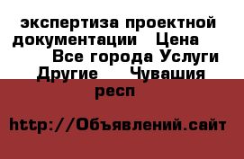 экспертиза проектной документации › Цена ­ 10 000 - Все города Услуги » Другие   . Чувашия респ.